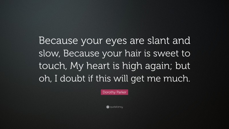 Dorothy Parker Quote: “Because your eyes are slant and slow, Because your hair is sweet to touch, My heart is high again; but oh, I doubt if this will get me much.”