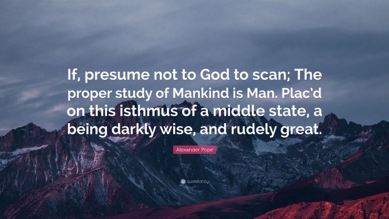 Alexander Pope Quote: “If, presume not to God to scan; The proper study of Mankind is Man. Plac’d on this isthmus of a middle state, a being darkly wise, and rudely great.”