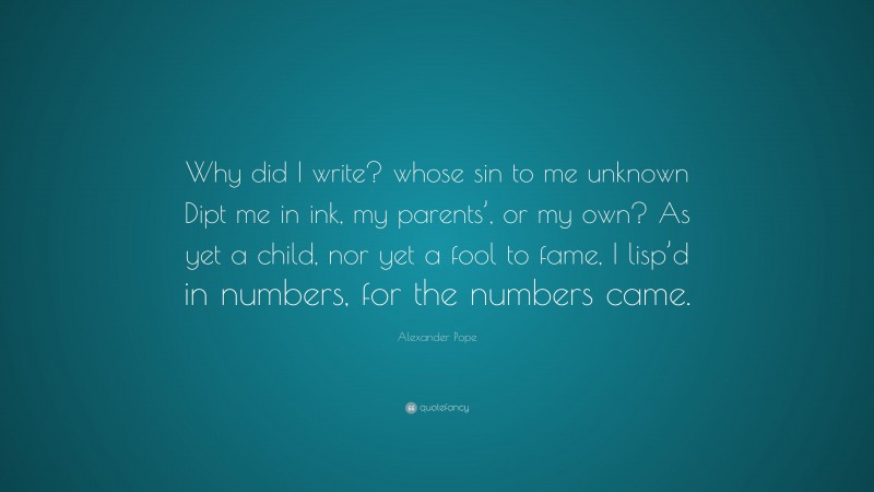 Alexander Pope Quote: “Why did I write? whose sin to me unknown Dipt me in ink, my parents’, or my own? As yet a child, nor yet a fool to fame, I lisp’d in numbers, for the numbers came.”
