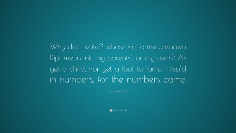 Alexander Pope Quote: “Why did I write? whose sin to me unknown Dipt me in ink, my parents’, or my own? As yet a child, nor yet a fool to fame, I lisp’d in numbers, for the numbers came.”