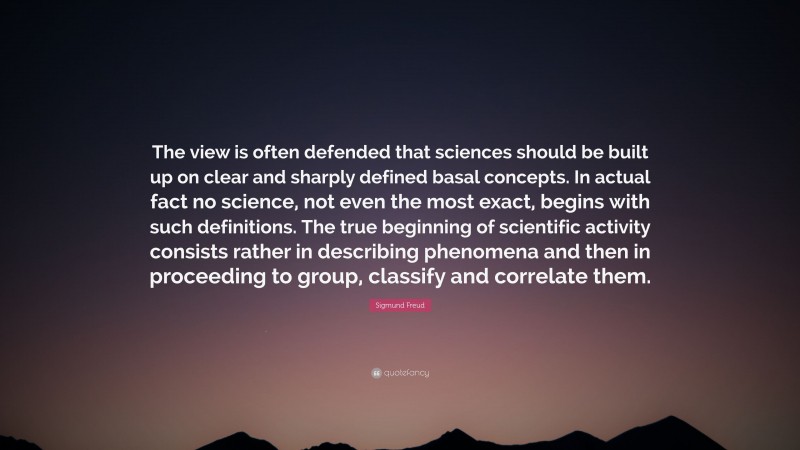 Sigmund Freud Quote: “The view is often defended that sciences should be built up on clear and sharply defined basal concepts. In actual fact no science, not even the most exact, begins with such definitions. The true beginning of scientific activity consists rather in describing phenomena and then in proceeding to group, classify and correlate them.”