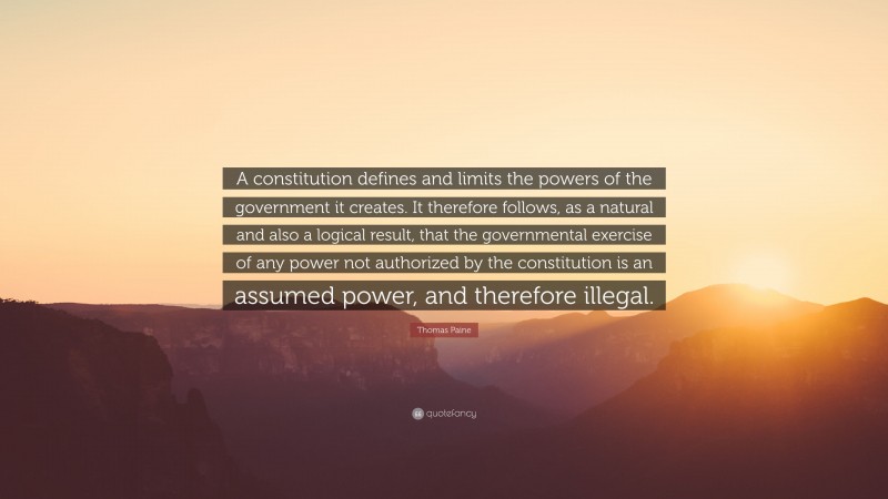Thomas Paine Quote: “A constitution defines and limits the powers of the government it creates. It therefore follows, as a natural and also a logical result, that the governmental exercise of any power not authorized by the constitution is an assumed power, and therefore illegal.”