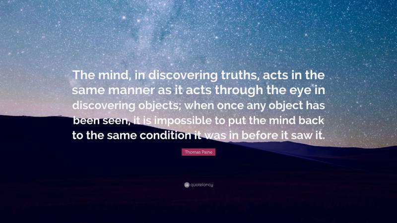 Thomas Paine Quote: “The mind, in discovering truths, acts in the same manner as it acts through the eye in discovering objects; when once any object has been seen, it is impossible to put the mind back to the same condition it was in before it saw it.”