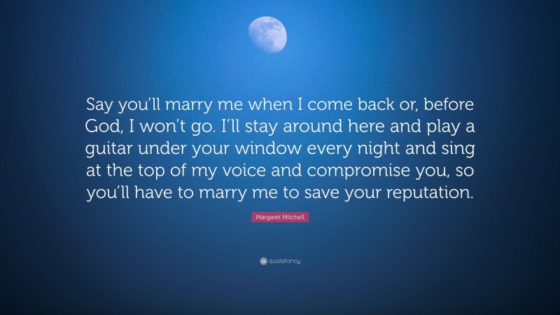 Margaret Mitchell Quote: “Say you’ll marry me when I come back or, before God, I won’t go. I’ll stay around here and play a guitar under your window every night and sing at the top of my voice and compromise you, so you’ll have to marry me to save your reputation.”