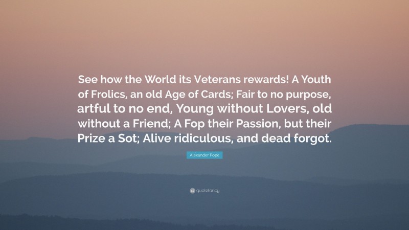 Alexander Pope Quote: “See how the World its Veterans rewards! A Youth of Frolics, an old Age of Cards; Fair to no purpose, artful to no end, Young without Lovers, old without a Friend; A Fop their Passion, but their Prize a Sot; Alive ridiculous, and dead forgot.”