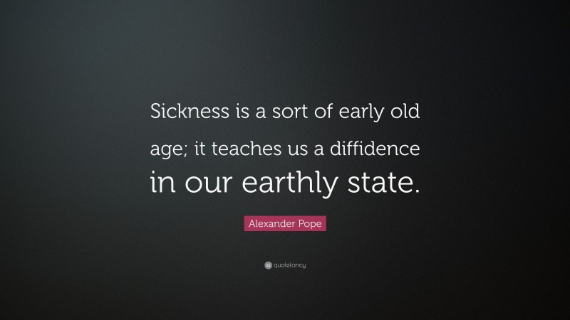 Alexander Pope Quote: “Sickness is a sort of early old age; it teaches us a diffidence in our earthly state.”