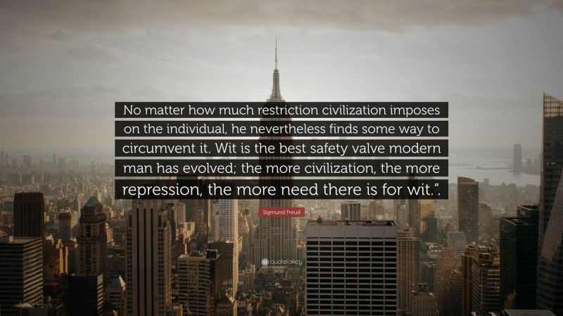 Sigmund Freud Quote: “No matter how much restriction civilization imposes on the individual, he nevertheless finds some way to circumvent it. Wit is the best safety valve modern man has evolved; the more civilization, the more repression, the more need there is for wit.“.”