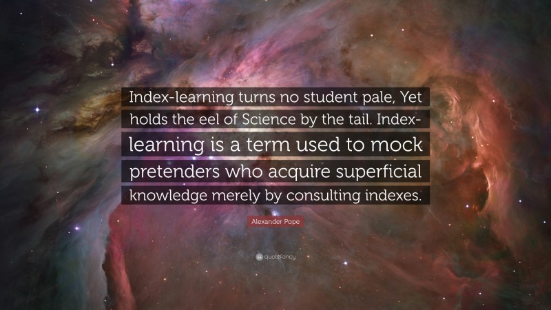 Alexander Pope Quote: “Index-learning turns no student pale, Yet holds the eel of Science by the tail. Index-learning is a term used to mock pretenders who acquire superficial knowledge merely by consulting indexes.”