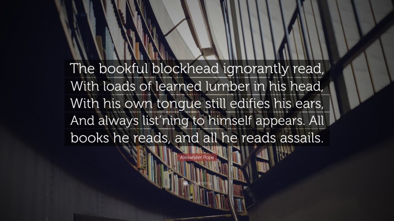Alexander Pope Quote: “The bookful blockhead ignorantly read, With loads of learned lumber in his head, With his own tongue still edifies his ears, And always list’ning to himself appears. All books he reads, and all he reads assails.”