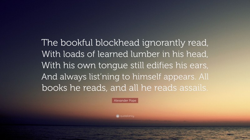 Alexander Pope Quote: “The bookful blockhead ignorantly read, With loads of learned lumber in his head, With his own tongue still edifies his ears, And always list’ning to himself appears. All books he reads, and all he reads assails.”