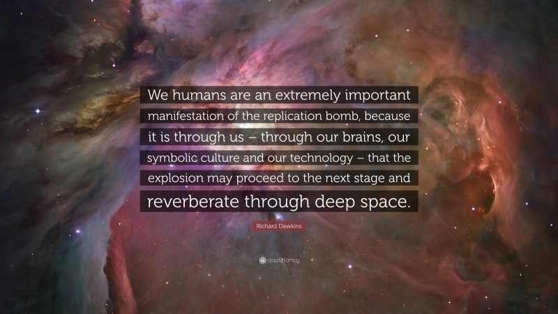 Richard Dawkins Quote: “We humans are an extremely important manifestation of the replication bomb, because it is through us – through our brains, our symbolic culture and our technology – that the explosion may proceed to the next stage and reverberate through deep space.”