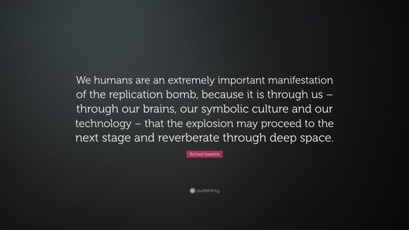 Richard Dawkins Quote: “We humans are an extremely important manifestation of the replication bomb, because it is through us – through our brains, our symbolic culture and our technology – that the explosion may proceed to the next stage and reverberate through deep space.”