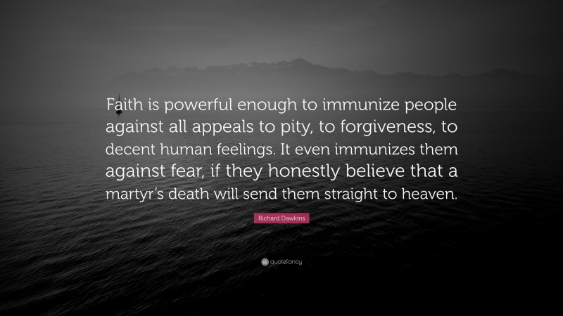 Richard Dawkins Quote: “Faith is powerful enough to immunize people against all appeals to pity, to forgiveness, to decent human feelings. It even immunizes them against fear, if they honestly believe that a martyr’s death will send them straight to heaven.”