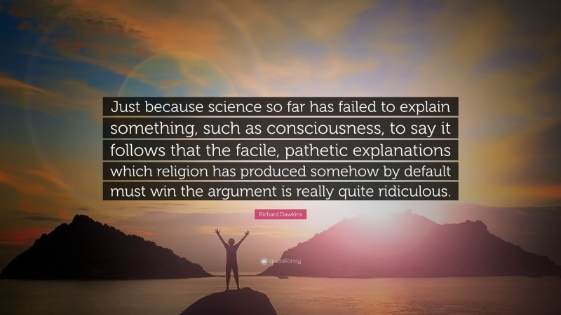 Richard Dawkins Quote: “Just because science so far has failed to explain something, such as consciousness, to say it follows that the facile, pathetic explanations which religion has produced somehow by default must win the argument is really quite ridiculous.”