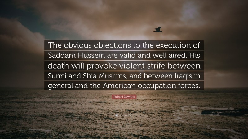 Richard Dawkins Quote: “The obvious objections to the execution of Saddam Hussein are valid and well aired. His death will provoke violent strife between Sunni and Shia Muslims, and between Iraqis in general and the American occupation forces.”