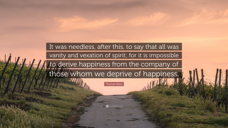 Thomas Paine Quote: “It was needless, after this, to say that all was vanity and vexation of spirit; for it is impossible to derive happiness from the company of those whom we deprive of happiness.”