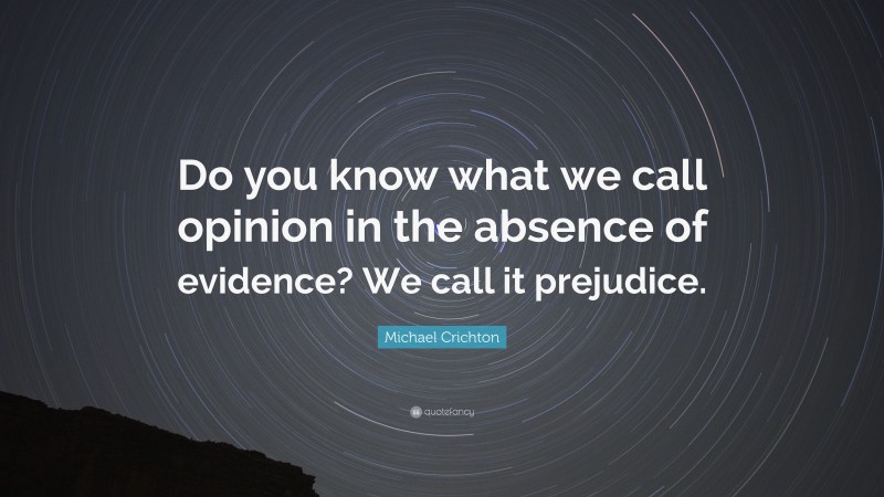 Michael Crichton Quote: “Do you know what we call opinion in the absence of evidence? We call it prejudice.”
