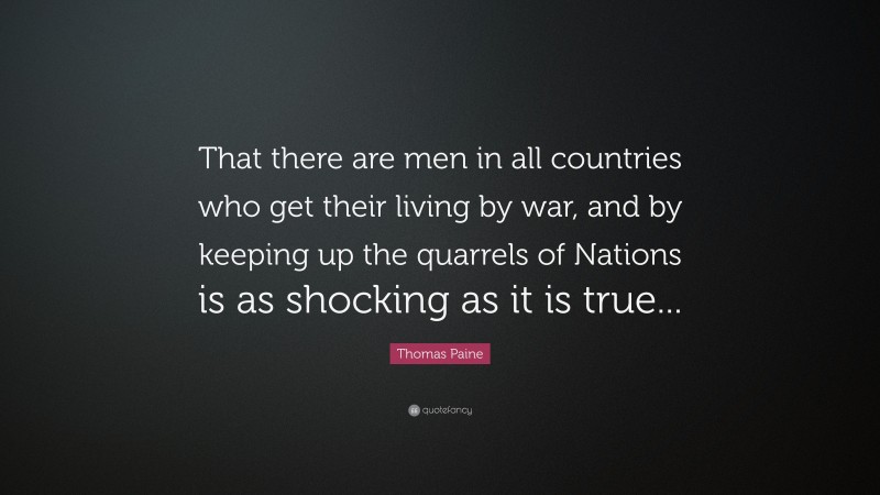 Thomas Paine Quote: “That there are men in all countries who get their living by war, and by keeping up the quarrels of Nations is as shocking as it is true...”