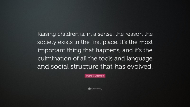 Michael Crichton Quote: “Raising children is, in a sense, the reason the society exists in the first place. It’s the most important thing that happens, and it’s the culmination of all the tools and language and social structure that has evolved.”