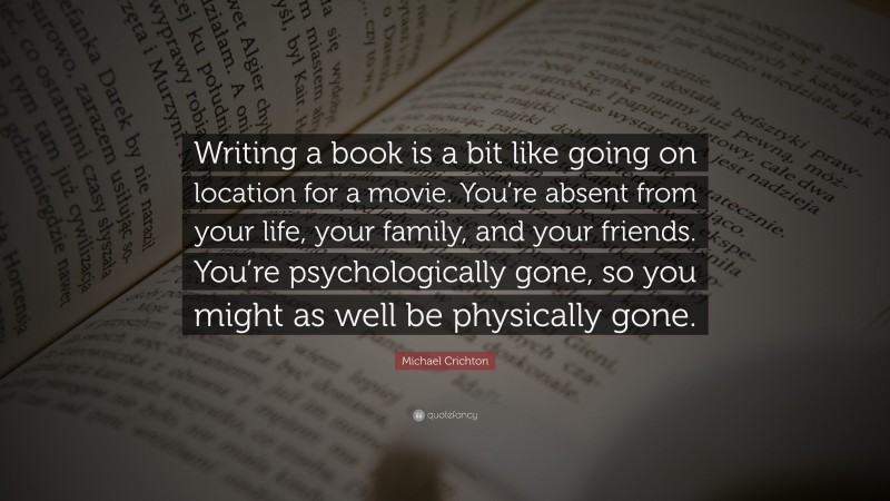 Michael Crichton Quote: “Writing a book is a bit like going on location for a movie. You’re absent from your life, your family, and your friends. You’re psychologically gone, so you might as well be physically gone.”