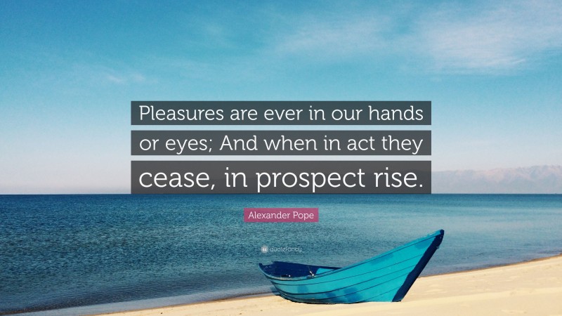 Alexander Pope Quote: “Pleasures are ever in our hands or eyes; And when in act they cease, in prospect rise.”