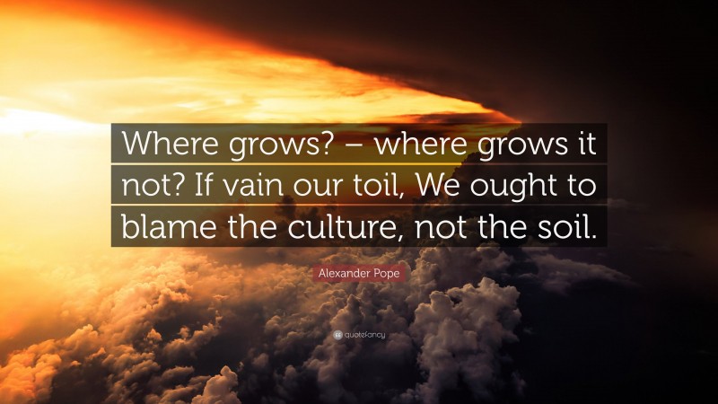Alexander Pope Quote: “Where grows? – where grows it not? If vain our toil, We ought to blame the culture, not the soil.”