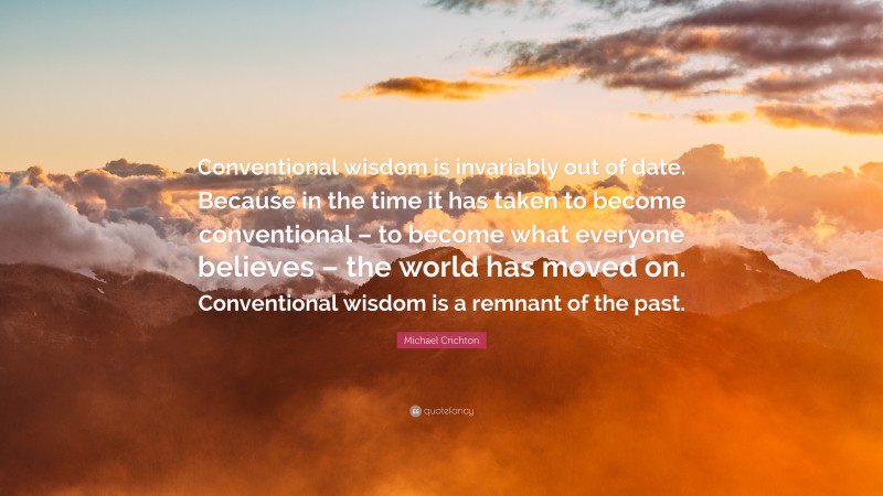 Michael Crichton Quote: “Conventional wisdom is invariably out of date. Because in the time it has taken to become conventional – to become what everyone believes – the world has moved on. Conventional wisdom is a remnant of the past.”