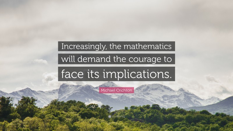 Michael Crichton Quote: “Increasingly, the mathematics will demand the courage to face its implications.”