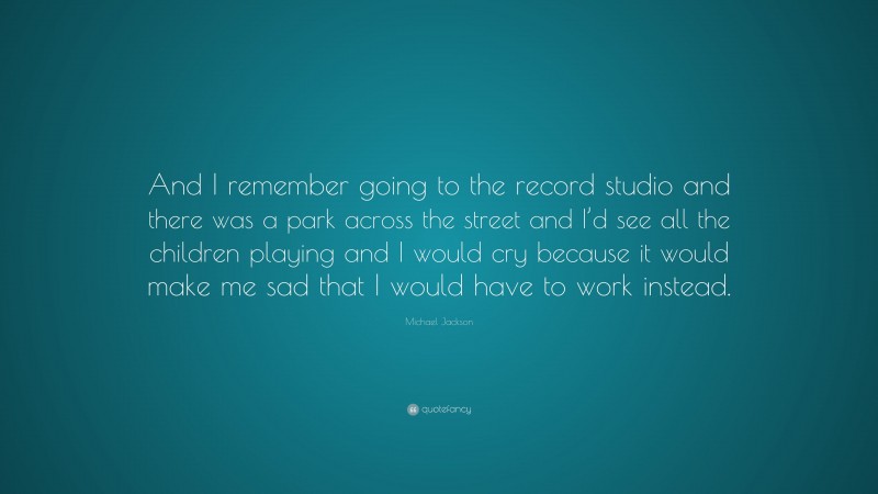 Michael Jackson Quote: “And I remember going to the record studio and there was a park across the street and I’d see all the children playing and I would cry because it would make me sad that I would have to work instead.”