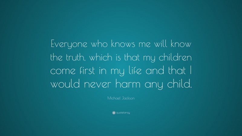 Michael Jackson Quote: “Everyone who knows me will know the truth, which is that my children come first in my life and that I would never harm any child.”