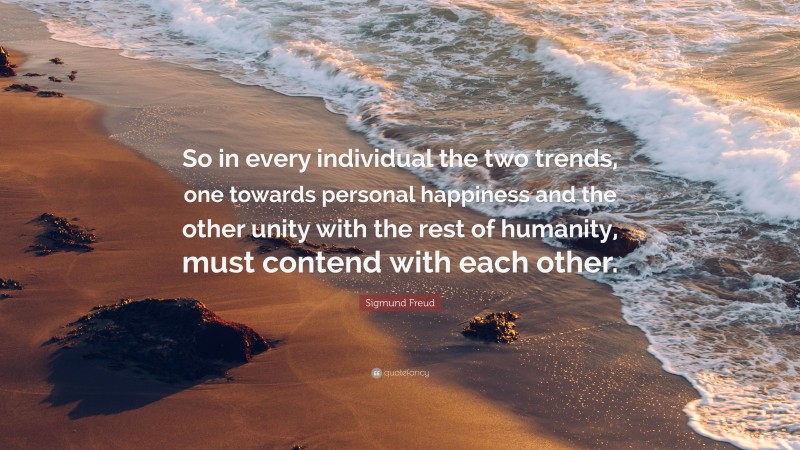 Sigmund Freud Quote: “So in every individual the two trends, one towards personal happiness and the other unity with the rest of humanity, must contend with each other.”