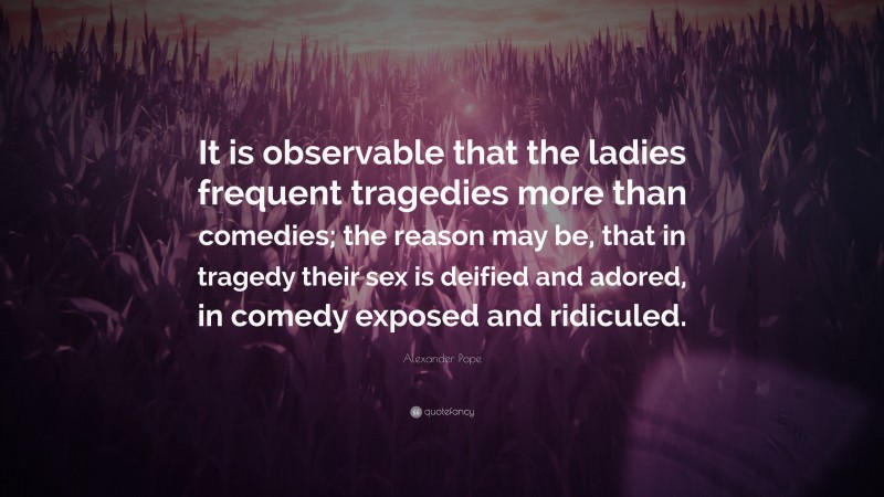 Alexander Pope Quote: “It is observable that the ladies frequent tragedies more than comedies; the reason may be, that in tragedy their sex is deified and adored, in comedy exposed and ridiculed.”