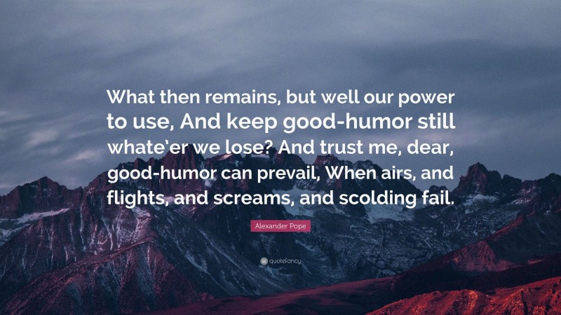 Alexander Pope Quote: “What then remains, but well our power to use, And keep good-humor still whate’er we lose? And trust me, dear, good-humor can prevail, When airs, and flights, and screams, and scolding fail.”