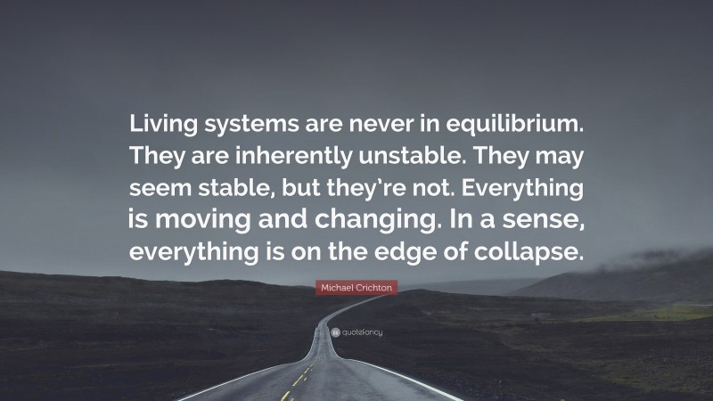 Michael Crichton Quote: “Living systems are never in equilibrium. They are inherently unstable. They may seem stable, but they’re not. Everything is moving and changing. In a sense, everything is on the edge of collapse.”