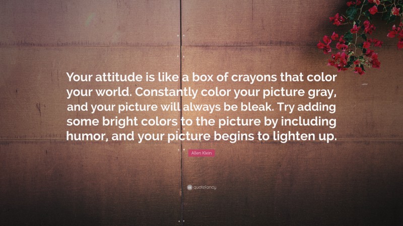 Allen Klein Quote: “Your attitude is like a box of crayons that color your world. Constantly color your picture gray, and your picture will always be bleak. Try adding some bright colors to the picture by including humor, and your picture begins to lighten up.”