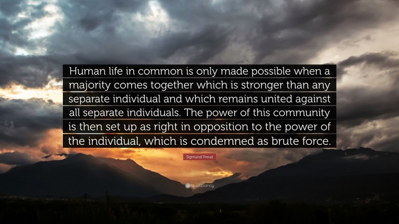 Sigmund Freud Quote: “Human life in common is only made possible when a majority comes together which is stronger than any separate individual and which remains united against all separate individuals. The power of this community is then set up as right in opposition to the power of the individual, which is condemned as brute force.”