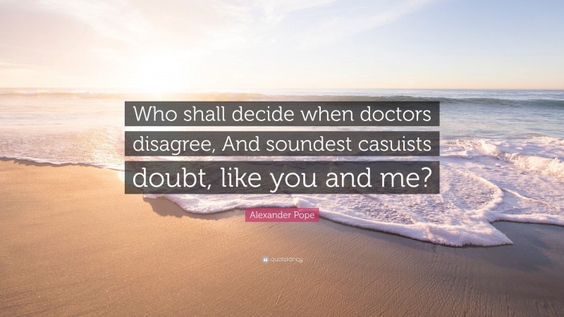 Alexander Pope Quote: “Who shall decide when doctors disagree, And soundest casuists doubt, like you and me?”