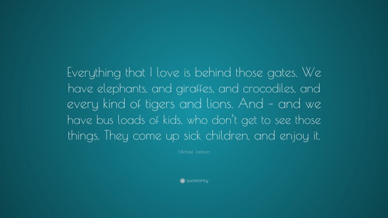 Michael Jackson Quote: “Everything that I love is behind those gates. We have elephants, and giraffes, and crocodiles, and every kind of tigers and lions. And – and we have bus loads of kids, who don’t get to see those things. They come up sick children, and enjoy it.”