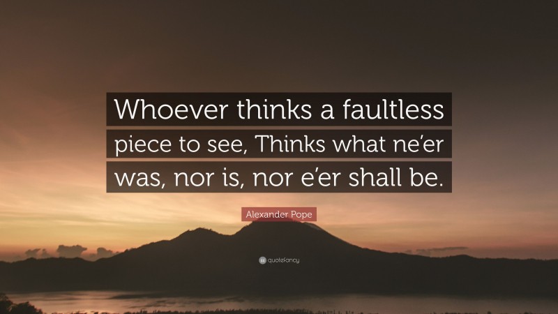 Alexander Pope Quote: “Whoever thinks a faultless piece to see, Thinks what ne’er was, nor is, nor e’er shall be.”