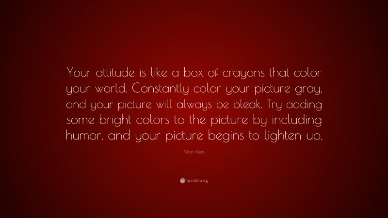 Allen Klein Quote: “Your attitude is like a box of crayons that color your world. Constantly color your picture gray, and your picture will always be bleak. Try adding some bright colors to the picture by including humor, and your picture begins to lighten up.”