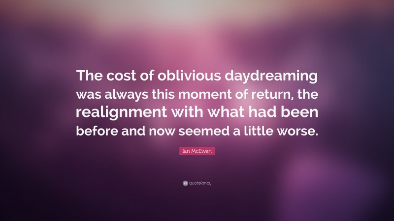 Ian McEwan Quote: “The cost of oblivious daydreaming was always this moment of return, the realignment with what had been before and now seemed a little worse.”
