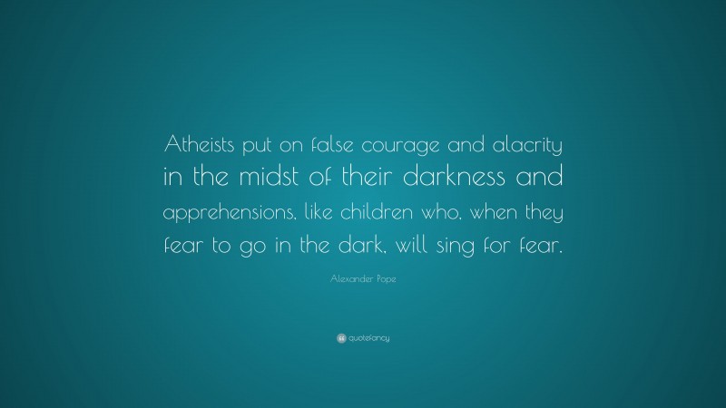Alexander Pope Quote: “Atheists put on false courage and alacrity in the midst of their darkness and apprehensions, like children who, when they fear to go in the dark, will sing for fear.”