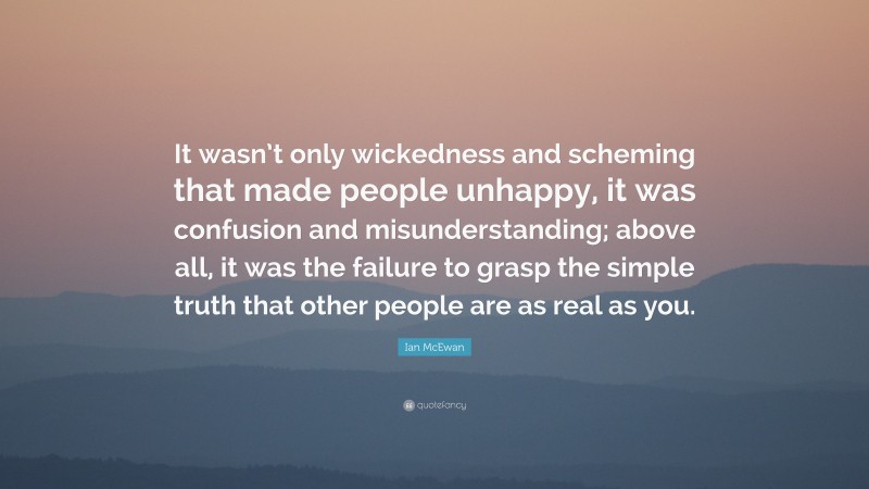 Ian McEwan Quote: “It wasn’t only wickedness and scheming that made people unhappy, it was confusion and misunderstanding; above all, it was the failure to grasp the simple truth that other people are as real as you.”