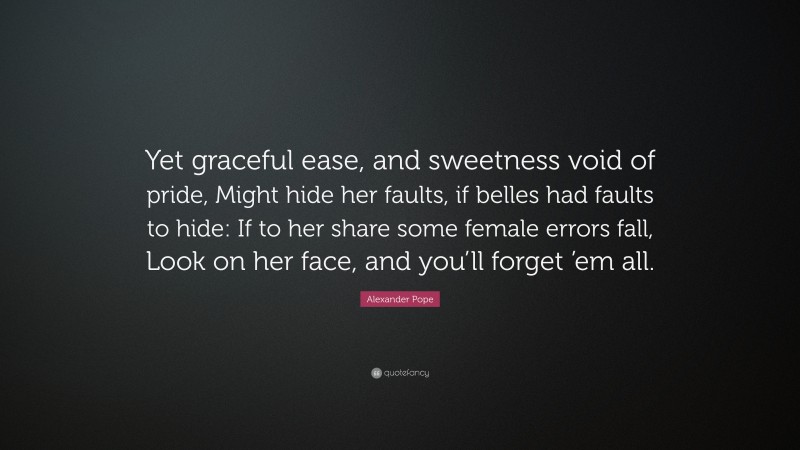 Alexander Pope Quote: “Yet graceful ease, and sweetness void of pride, Might hide her faults, if belles had faults to hide: If to her share some female errors fall, Look on her face, and you’ll forget ’em all.”