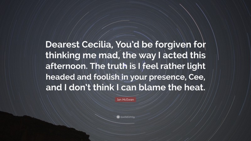 Ian McEwan Quote: “Dearest Cecilia, You’d be forgiven for thinking me mad, the way I acted this afternoon. The truth is I feel rather light headed and foolish in your presence, Cee, and I don’t think I can blame the heat.”