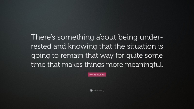 Henry Rollins Quote: “There’s something about being under-rested and knowing that the situation is going to remain that way for quite some time that makes things more meaningful.”