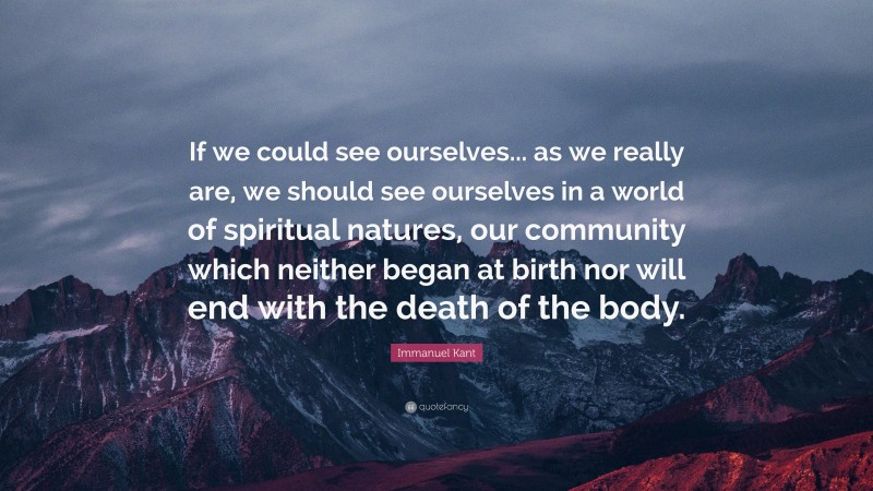 Immanuel Kant Quote: “If we could see ourselves... as we really are, we should see ourselves in a world of spiritual natures, our community which neither began at birth nor will end with the death of the body.”