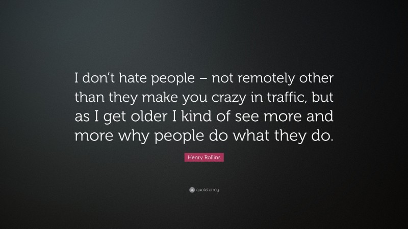 Henry Rollins Quote: “I don’t hate people – not remotely other than they make you crazy in traffic, but as I get older I kind of see more and more why people do what they do.”