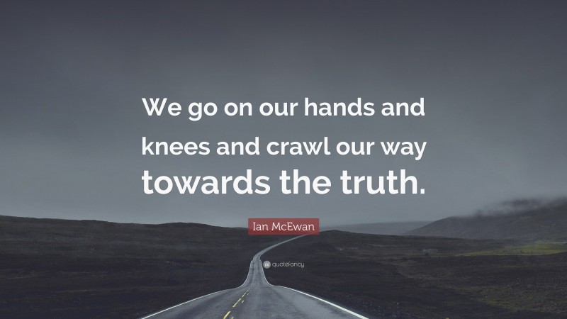 Ian McEwan Quote: “We go on our hands and knees and crawl our way towards the truth.”