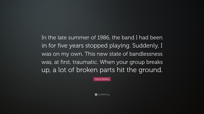 Henry Rollins Quote: “In the late summer of 1986, the band I had been in for five years stopped playing. Suddenly, I was on my own. This new state of bandlessness was, at first, traumatic. When your group breaks up, a lot of broken parts hit the ground.”